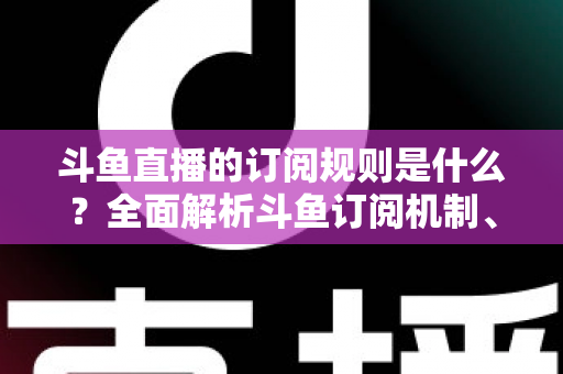 斗鱼直播的订阅规则是什么？全面解析斗鱼订阅机制、粉丝特权与实用指南