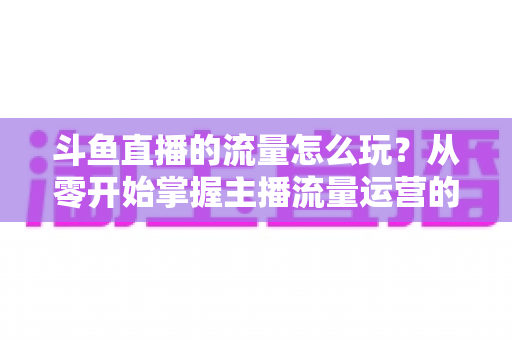 斗鱼直播的流量怎么玩?从零开始掌握主播流量运营的实战指南与增长秘籍 斗鱼直播的流量怎么玩?从零开始掌握主播流量运营的实战指南与增长秘籍