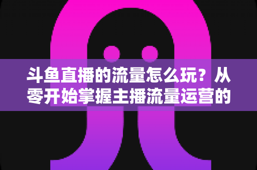 斗鱼直播的流量怎么玩？从零开始掌握主播流量运营的实战指南与增长秘籍