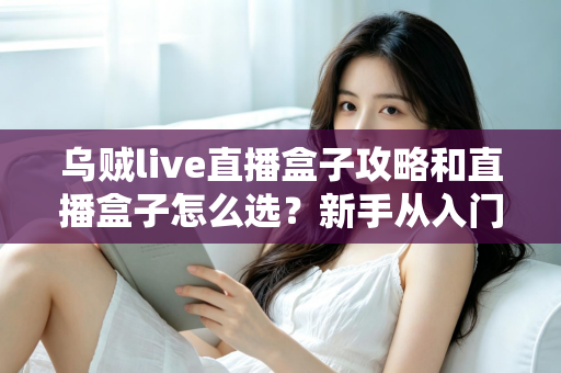 乌贼live直播盒子攻略和直播盒子怎么选?新手从入门到精通的全方位避坑指南 乌贼live直播盒子攻略和直播盒子怎么选?新手从入门到精通的全方位避坑指南