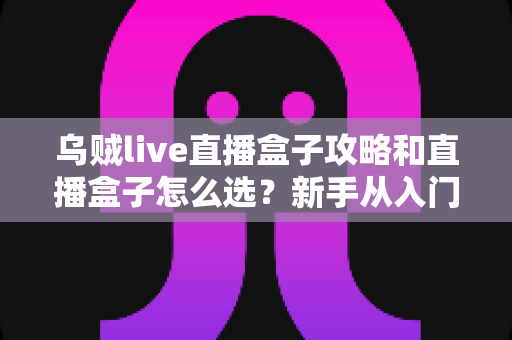 乌贼live直播盒子攻略和直播盒子怎么选?新手从入门到精通的全方位避坑指南 乌贼live直播盒子攻略和直播盒子怎么选?新手从入门到精通的全方位避坑指南