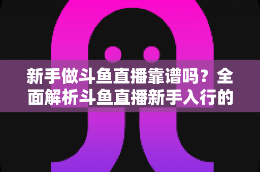 新手做斗鱼直播靠谱吗?全面解析斗鱼直播新手入行的真实前景与实用指南 新手做斗鱼直播靠谱吗?全面解析斗鱼直播新手入行的真实前景与实用指南