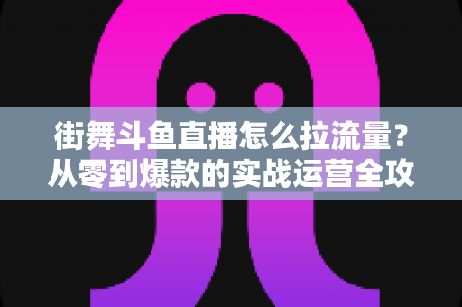 街舞斗鱼直播怎么拉流量？从零到爆款的实战运营全攻略