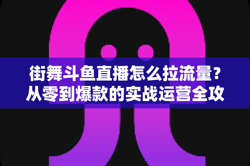 街舞斗鱼直播怎么拉流量？从零到爆款的实战运营全攻略