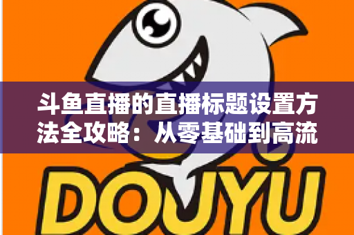 斗鱼直播的直播标题设置方法全攻略：从零基础到高流量标题的实操指南