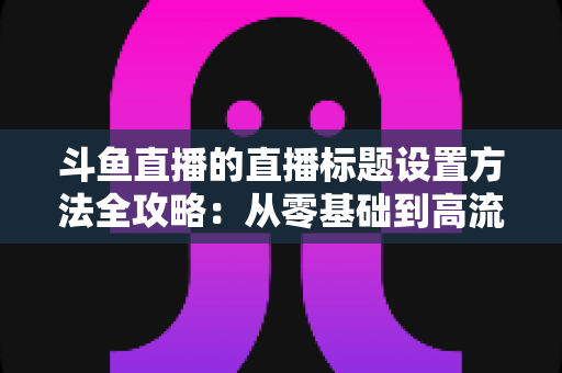 斗鱼直播的直播标题设置方法全攻略：从零基础到高流量标题的实操指南