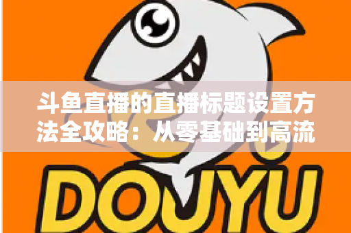 斗鱼直播的直播标题设置方法全攻略：从零基础到高流量标题的实操指南