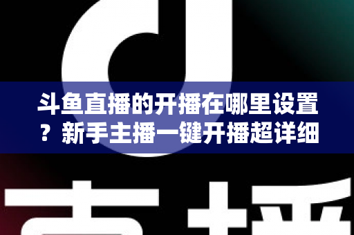斗鱼直播的开播在哪里设置？新手主播一键开播超详细图文教程指南