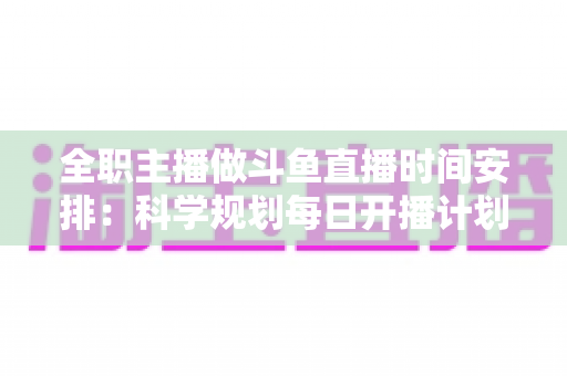 全职主播做斗鱼直播时间安排:科学规划每日开播计划,助你稳定涨粉、提升收益的完整指南 全职主播做斗鱼直播时间安排:科学规划每日开播计划,助你稳定涨粉、提升收益的完整指南