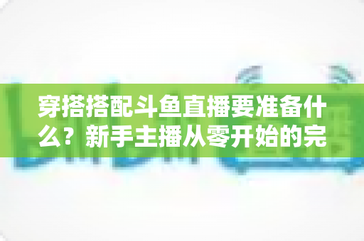 穿搭搭配斗鱼直播要准备什么？新手主播从零开始的完整准备清单与实战指南