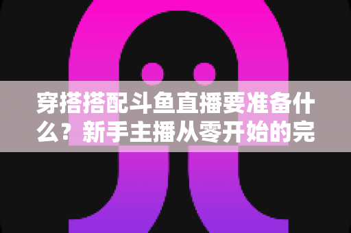 穿搭搭配斗鱼直播要准备什么？新手主播从零开始的完整准备清单与实战指南