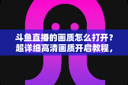 斗鱼直播的画质怎么打开？超详细高清画质开启教程，新手也能一学就会！