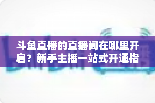 斗鱼直播的直播间在哪里开启？新手主播一站式开通指南，轻松迈出直播第一步