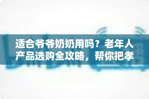 适合爷爷奶奶用吗？老年人产品选购全攻略，帮你把孝心花在刀刃上
