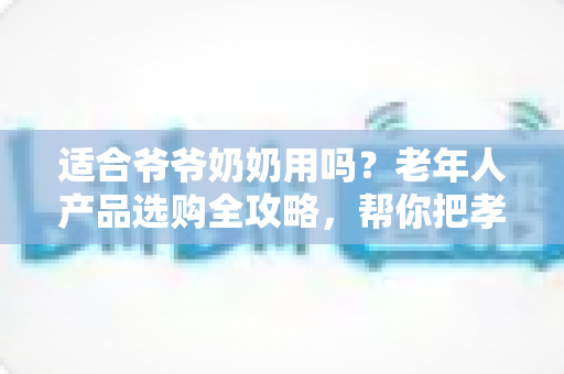 适合爷爷奶奶用吗？老年人产品选购全攻略，帮你把孝心花在刀刃上