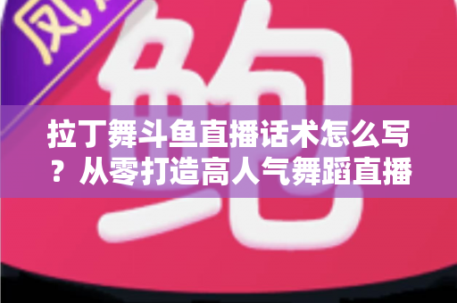 拉丁舞斗鱼直播话术怎么写？从零打造高人气舞蹈直播间的完整话术攻略