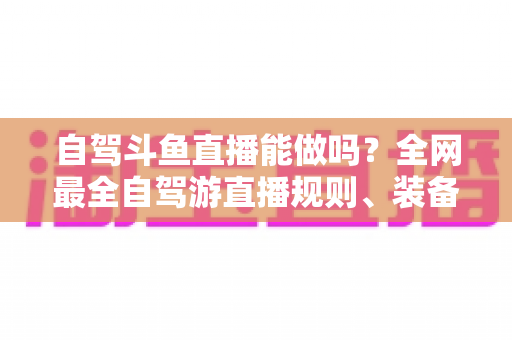 自驾斗鱼直播能做吗?全网最全自驾游直播规则、装备与变现攻略一览 自驾斗鱼直播能做吗?全网最全自驾游直播规则、装备与变现攻略一览