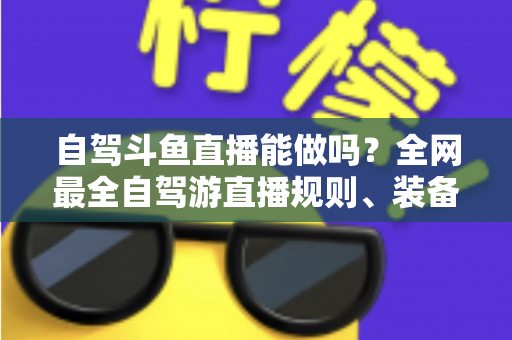 自驾斗鱼直播能做吗？全网最全自驾游直播规则、装备与变现攻略一览