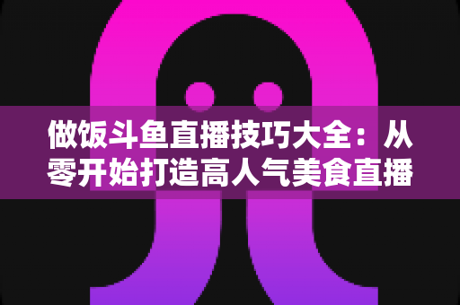 做饭斗鱼直播技巧大全:从零开始打造高人气美食直播间的实战指南 做饭斗鱼直播技巧大全:从零开始打造高人气美食直播间的实战指南