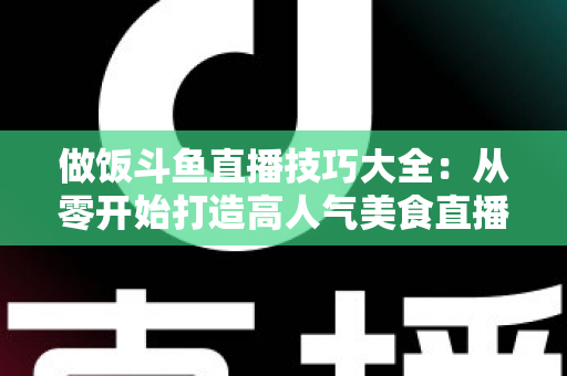做饭斗鱼直播技巧大全:从零开始打造高人气美食直播间的实战指南 做饭斗鱼直播技巧大全:从零开始打造高人气美食直播间的实战指南
