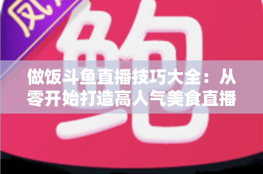 做饭斗鱼直播技巧大全:从零开始打造高人气美食直播间的实战指南 做饭斗鱼直播技巧大全:从零开始打造高人气美食直播间的实战指南
