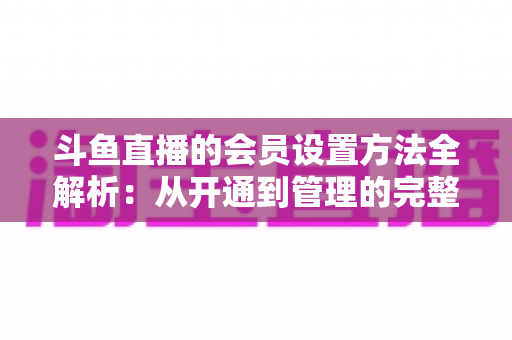 斗鱼直播的会员设置方法全解析：从开通到管理的完整实操教程