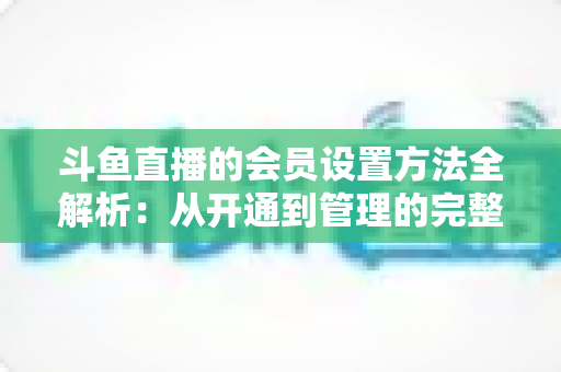 斗鱼直播的会员设置方法全解析：从开通到管理的完整实操教程