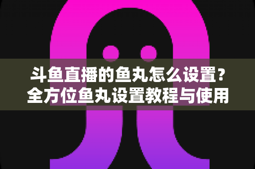 斗鱼直播的鱼丸怎么设置？全方位鱼丸设置教程与使用指南