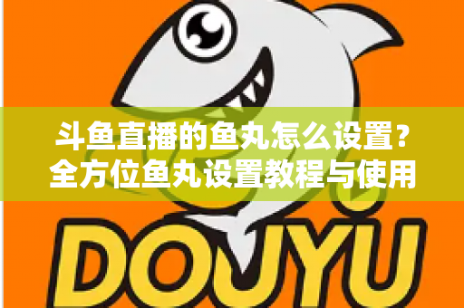 斗鱼直播的鱼丸怎么设置？全方位鱼丸设置教程与使用指南
