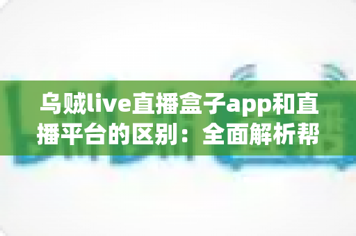 乌贼live直播盒子app和直播平台的区别:全面解析帮你选对追播神器 乌贼live直播盒子app和直播平台的区别:全面解析帮你选对追播神器