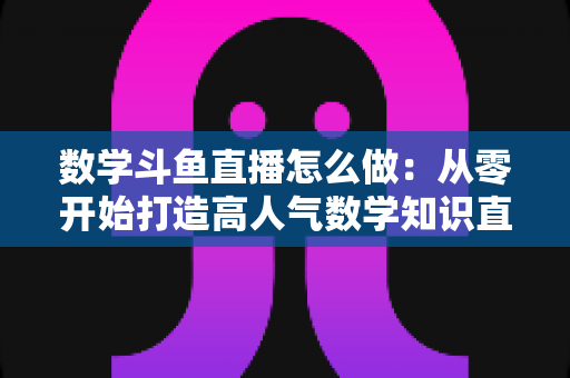 数学斗鱼直播怎么做:从零开始打造高人气数学知识直播间的完整攻略 数学斗鱼直播怎么做:从零开始打造高人气数学知识直播间的完整攻略