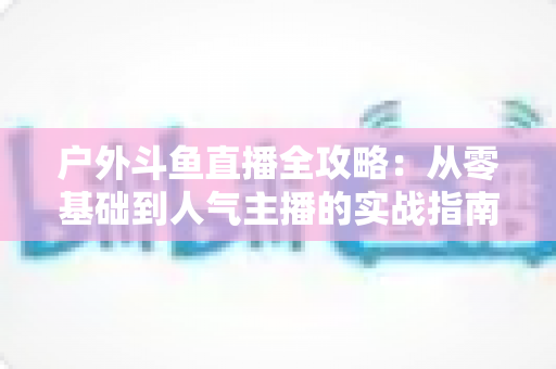 户外斗鱼直播全攻略:从零基础到人气主播的实战指南 户外斗鱼直播全攻略:从零基础到人气主播的实战指南
