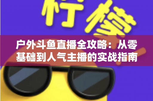 户外斗鱼直播全攻略:从零基础到人气主播的实战指南 户外斗鱼直播全攻略:从零基础到人气主播的实战指南
