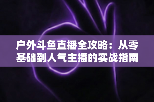 户外斗鱼直播全攻略：从零基础到人气主播的实战指南