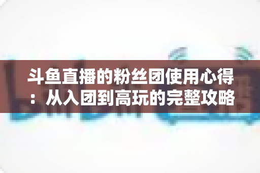 斗鱼直播的粉丝团使用心得：从入团到高玩的完整攻略指南