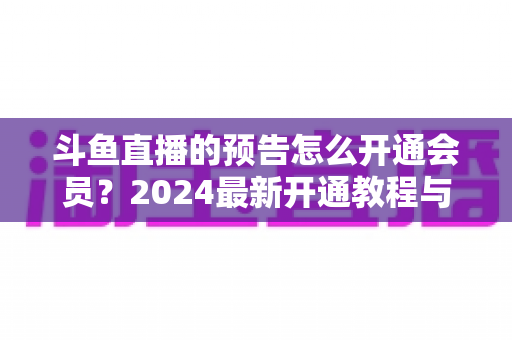斗鱼直播的预告怎么开通会员?2024最新开通教程与会员权益全解析 斗鱼直播的预告怎么开通会员?2024最新开通教程与会员权益全解析