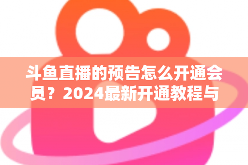 斗鱼直播的预告怎么开通会员?2024最新开通教程与会员权益全解析 斗鱼直播的预告怎么开通会员?2024最新开通教程与会员权益全解析