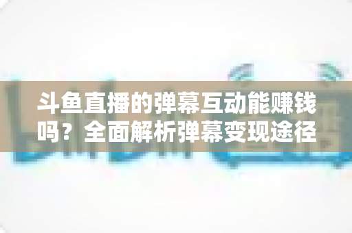 斗鱼直播的弹幕互动能赚钱吗？全面解析弹幕变现途径与实用赚钱指南