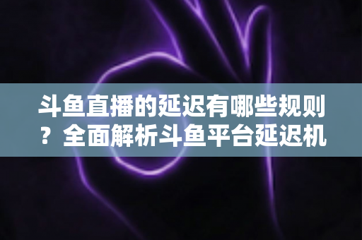 斗鱼直播的延迟有哪些规则?全面解析斗鱼平台延迟机制、设置规范与优化技巧 斗鱼直播的延迟有哪些规则?全面解析斗鱼平台延迟机制、设置规范与优化技巧