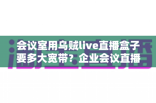 会议室用乌贼live直播盒子要多大宽带？企业会议直播带宽配置完整指南