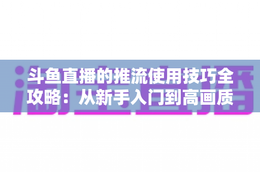 斗鱼直播的推流使用技巧全攻略:从新手入门到高画质的完整实战指南 斗鱼直播的推流使用技巧全攻略:从新手入门到高画质的完整实战指南