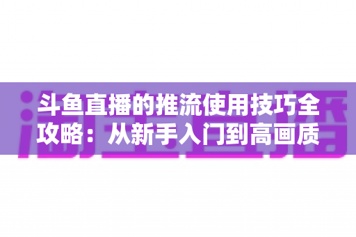 斗鱼直播的推流使用技巧全攻略：从新手入门到高画质的完整实战指南