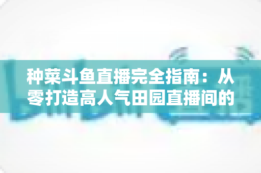 种菜斗鱼直播完全指南:从零打造高人气田园直播间的实用攻略 种菜斗鱼直播完全指南:从零打造高人气田园直播间的实用攻略