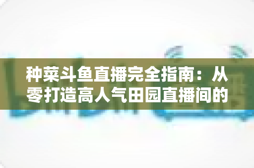 种菜斗鱼直播完全指南:从零打造高人气田园直播间的实用攻略 种菜斗鱼直播完全指南:从零打造高人气田园直播间的实用攻略