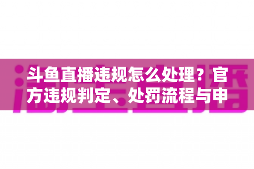 斗鱼直播违规怎么处理?官方违规判定、处罚流程与申诉方法全解析 斗鱼直播违规怎么处理?官方违规判定、处罚流程与申诉方法全解析