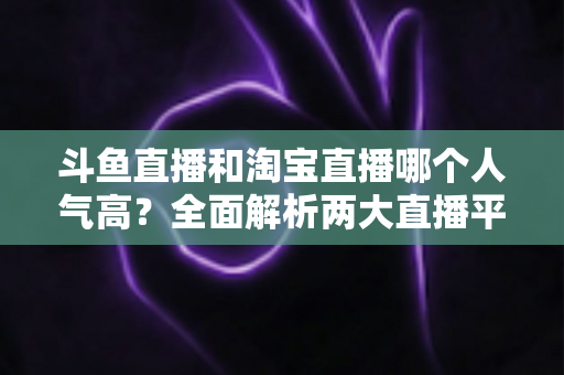 斗鱼直播和淘宝直播哪个人气高？全面解析两大直播平台的人气真相与选择指南