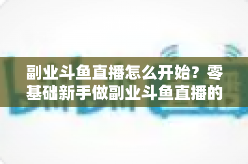 副业斗鱼直播怎么开始?零基础新手做副业斗鱼直播的完整入门指南 副业斗鱼直播怎么开始?零基础新手做副业斗鱼直播的完整入门指南