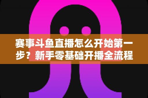 赛事斗鱼直播怎么开始第一步?新手零基础开播全流程指南 赛事斗鱼直播怎么开始第一步?新手零基础开播全流程指南