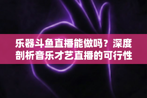 乐器斗鱼直播能做吗?深度剖析音乐才艺直播的可行性、入门条件与赚钱实战攻略 乐器斗鱼直播能做吗?深度剖析音乐才艺直播的可行性、入门条件与赚钱实战攻略