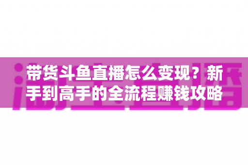 带货斗鱼直播怎么变现？新手到高手的全流程赚钱攻略